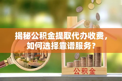 隆阳揭秘公积金提取代办收费，如何选择靠谱服务？