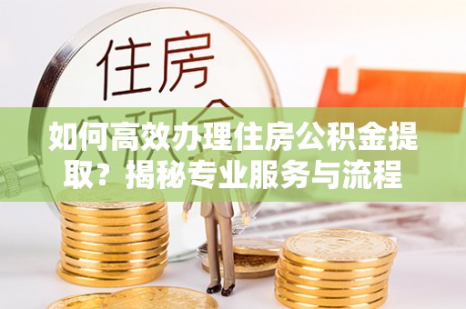 隆阳如何高效办理住房公积金提取？揭秘专业服务与流程