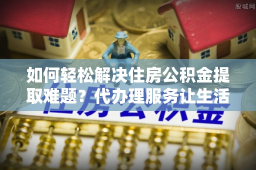 隆阳如何轻松解决住房公积金提取难题？代办理服务让生活更简单
