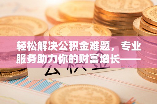 隆阳轻松解决公积金难题，专业服务助力你的财富增长——代办公积金提取