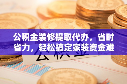 隆阳公积金装修提取代办，省时省力，轻松搞定家装资金难题