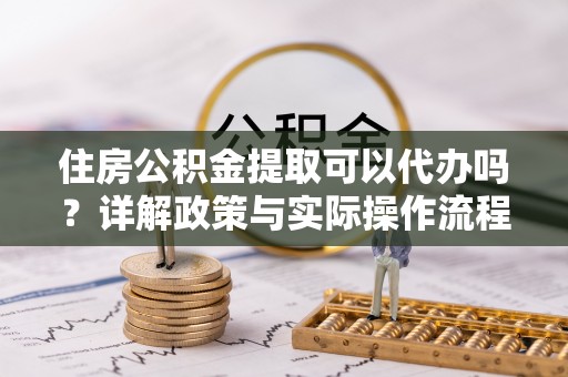 隆阳住房公积金提取可以代办吗？详解政策与实际操作流程