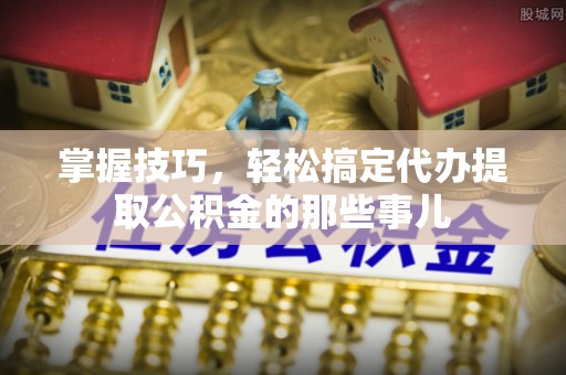 隆阳掌握技巧，轻松搞定代办提取公积金的那些事儿