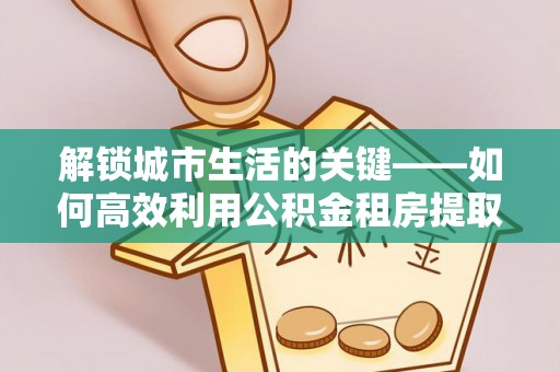 隆阳解锁城市生活的关键——如何高效利用公积金租房提取实现居住自由