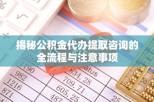 隆阳揭秘公积金代办提取咨询的全流程与注意事项