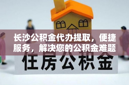 隆阳长沙公积金代办提取，便捷服务，解决您的公积金难题