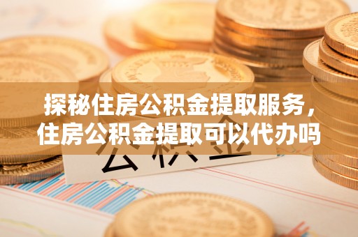隆阳探秘住房公积金提取服务，住房公积金提取可以代办吗的全方位解析