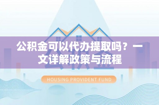 隆阳公积金可以代办提取吗？一文详解政策与流程