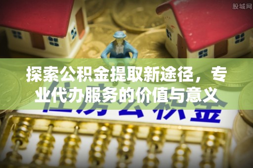 隆阳探索公积金提取新途径，专业代办服务的价值与意义