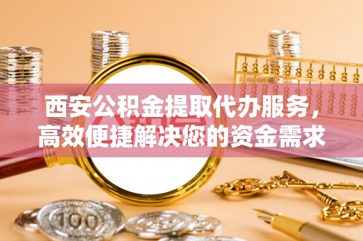 隆阳西安公积金提取代办服务，高效便捷解决您的资金需求