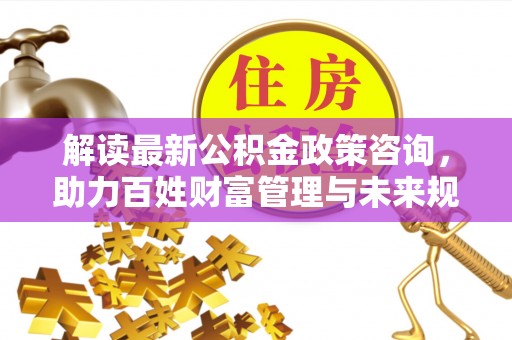 隆阳解读最新公积金政策咨询，助力百姓财富管理与未来规划