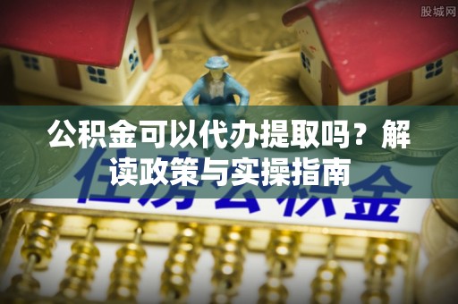 隆阳公积金可以代办提取吗？解读政策与实操指南
