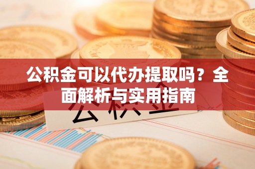 隆阳公积金可以代办提取吗？全面解析与实用指南