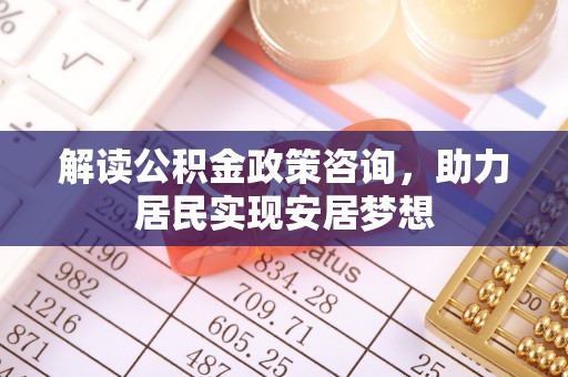 隆阳解读公积金政策咨询，助力居民实现安居梦想