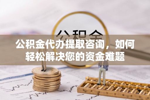 隆阳公积金代办提取咨询，如何轻松解决您的资金难题