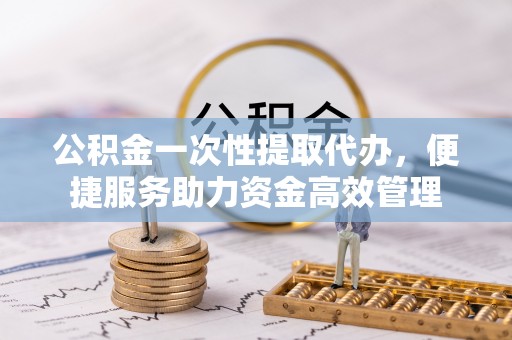 隆阳公积金一次性提取代办，便捷服务助力资金高效管理