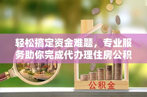 隆阳轻松搞定资金难题，专业服务助你完成代办理住房公积金提取
