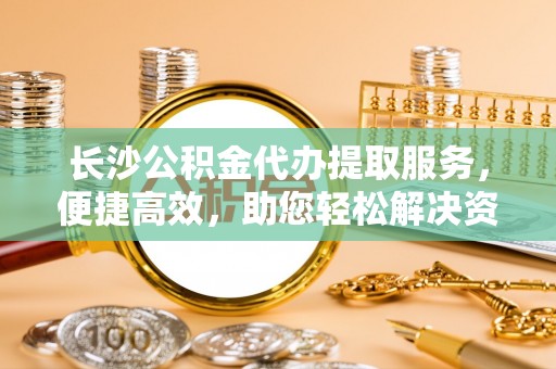 隆阳长沙公积金代办提取服务，便捷高效，助您轻松解决资金需求