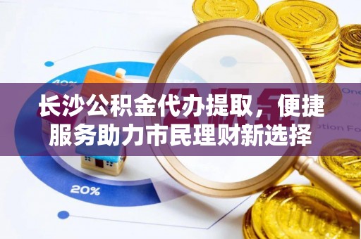隆阳长沙公积金代办提取，便捷服务助力市民理财新选择