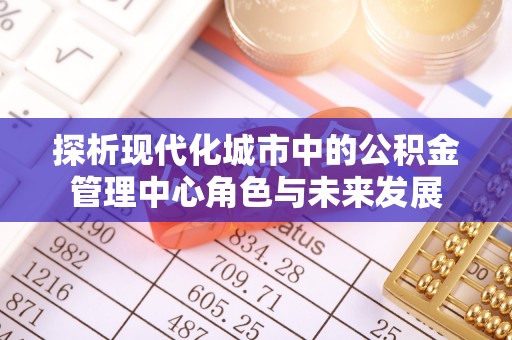 隆阳探析现代化城市中的公积金管理中心角色与未来发展