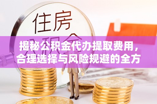 隆阳揭秘公积金代办提取费用，合理选择与风险规避的全方位解析