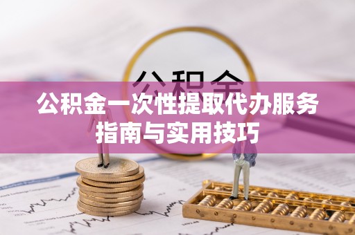隆阳公积金一次性提取代办服务指南与实用技巧