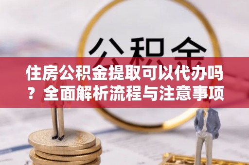 隆阳住房公积金提取可以代办吗？全面解析流程与注意事项