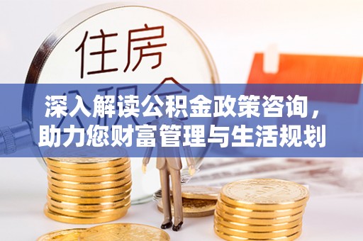 隆阳深入解读公积金政策咨询，助力您财富管理与生活规划