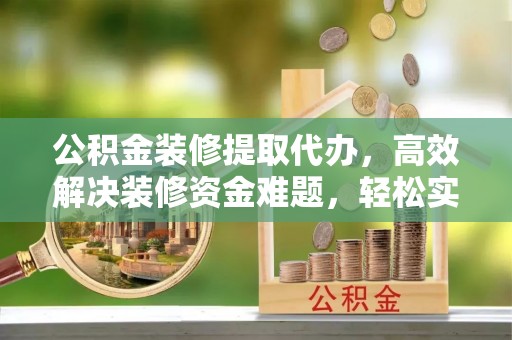 隆阳公积金装修提取代办，高效解决装修资金难题，轻松实现家居梦想