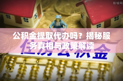 隆阳公积金提取代办吗？揭秘服务真相与政策解读