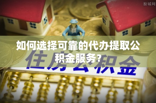 隆阳如何选择可靠的代办提取公积金服务？