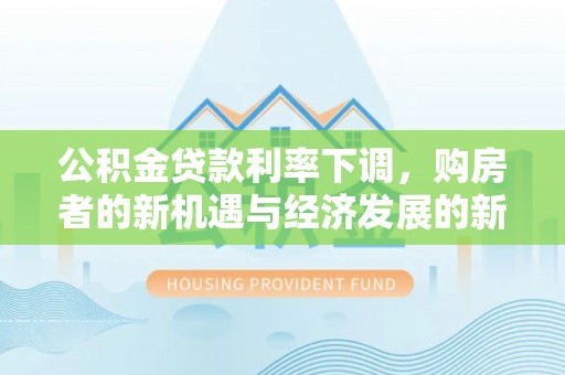 隆阳公积金贷款利率下调，购房者的新机遇与经济发展的新动力