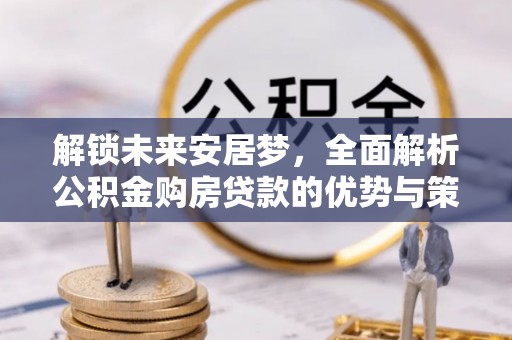 隆阳解锁未来安居梦，全面解析公积金购房贷款的优势与策略