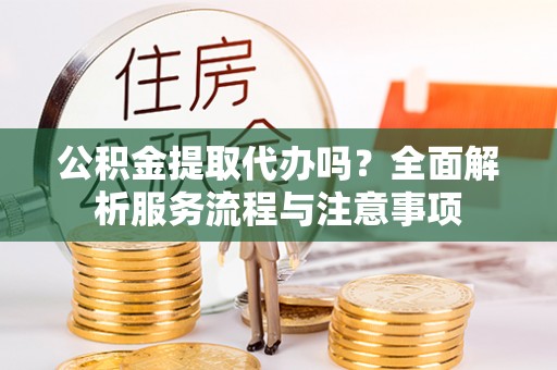 隆阳公积金提取代办吗？全面解析服务流程与注意事项
