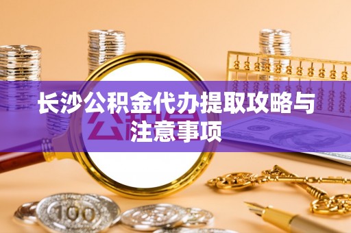 隆阳长沙公积金代办提取攻略与注意事项