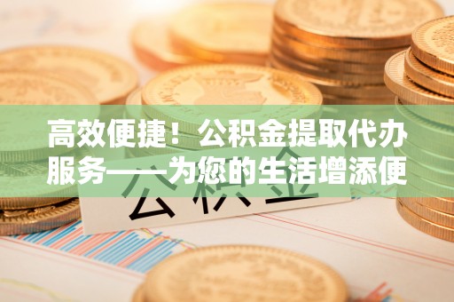 隆阳高效便捷！公积金提取代办服务——为您的生活增添便利