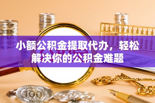 隆阳小额公积金提取代办，轻松解决你的公积金难题
