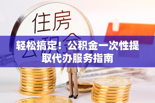 隆阳轻松搞定！公积金一次性提取代办服务指南