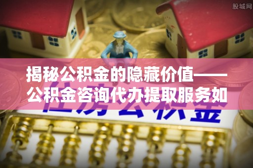 隆阳揭秘公积金的隐藏价值——公积金咨询代办提取服务如何助您财富增值