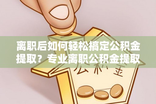 隆阳离职后如何轻松搞定公积金提取？专业离职公积金提取代办服务助你一臂之力