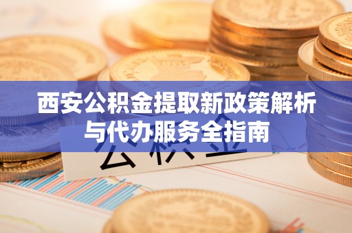 隆阳西安公积金提取新政策解析与代办服务全指南