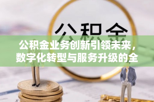 隆阳公积金业务创新引领未来，数字化转型与服务升级的全新篇章