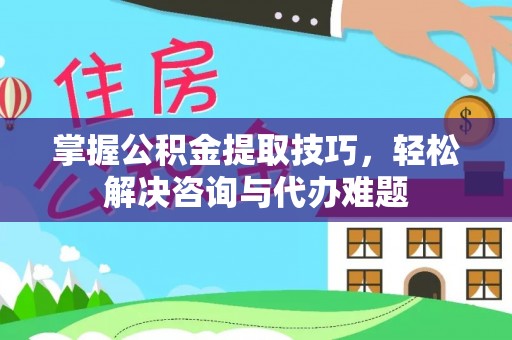隆阳掌握公积金提取技巧，轻松解决咨询与代办难题