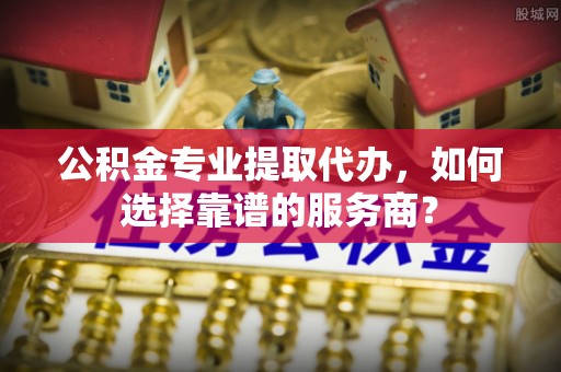隆阳公积金专业提取代办，如何选择靠谱的服务商？