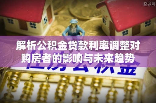 隆阳解析公积金贷款利率调整对购房者的影响与未来趋势