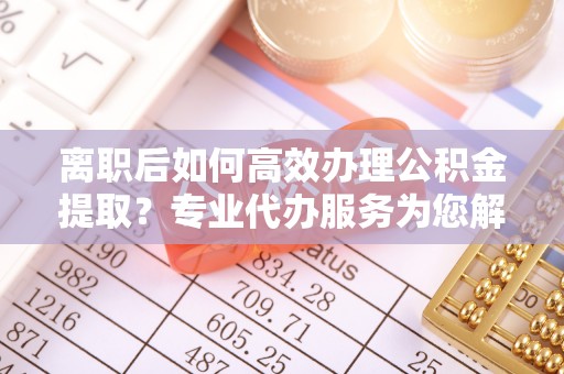 隆阳离职后如何高效办理公积金提取？专业代办服务为您解忧