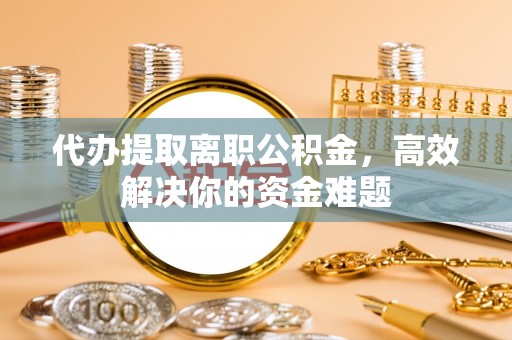 隆阳代办提取离职公积金，高效解决你的资金难题