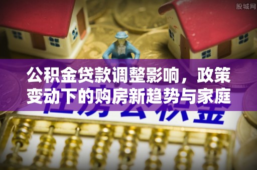 隆阳公积金贷款调整影响，政策变动下的购房新趋势与家庭财务规划