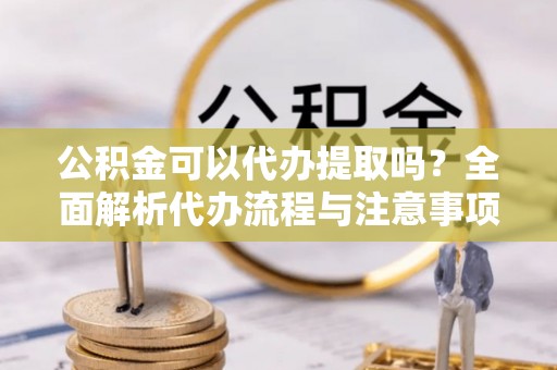 隆阳公积金可以代办提取吗？全面解析代办流程与注意事项