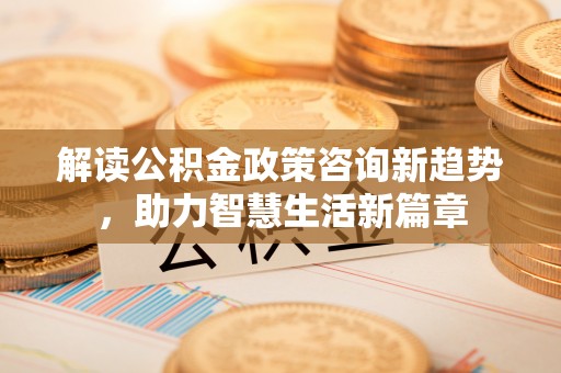 隆阳解读公积金政策咨询新趋势，助力智慧生活新篇章